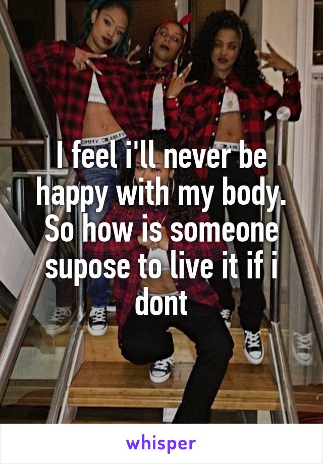 I feel i'll never be happy with my body. So how is someone supose to live it if i dont