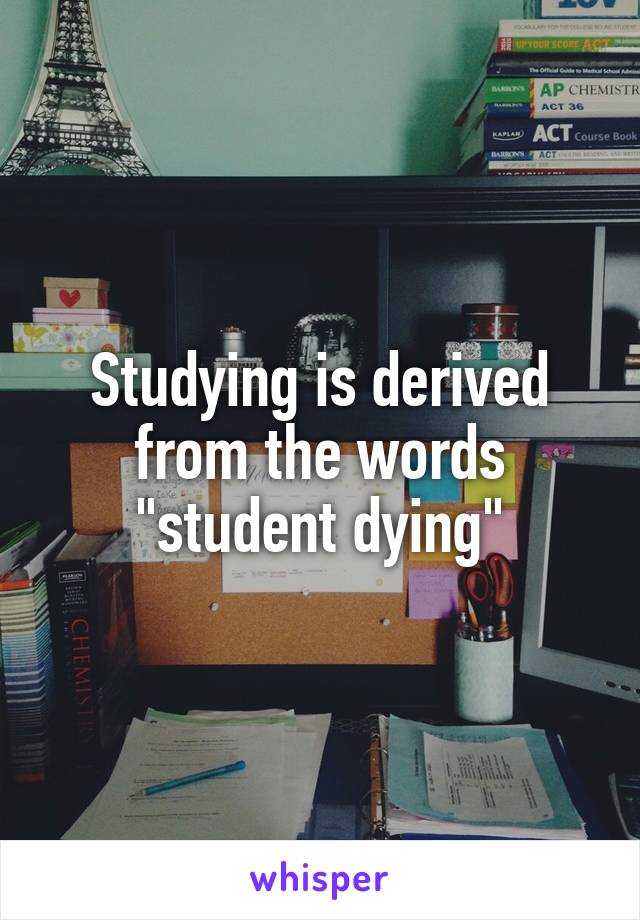 Studying is derived from the words "student dying"