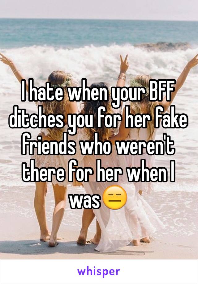 I hate when your BFF ditches you for her fake friends who weren't  there for her when I was😑