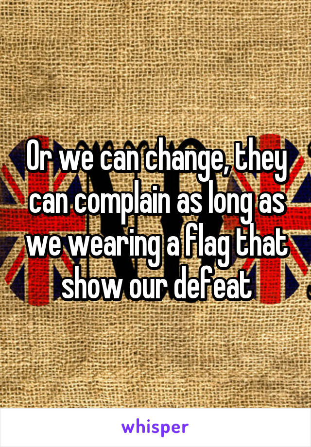 Or we can change, they can complain as long as we wearing a flag that show our defeat