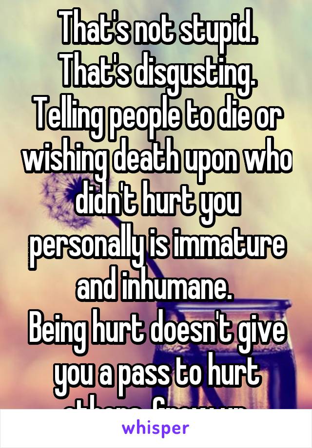 That's not stupid. That's disgusting.
Telling people to die or wishing death upon who didn't hurt you personally is immature and inhumane. 
Being hurt doesn't give you a pass to hurt others. Grow up.