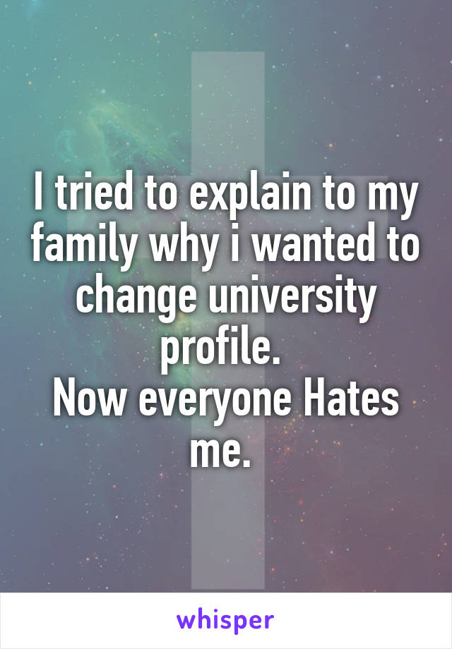 I tried to explain to my family why i wanted to change university profile. 
Now everyone Hates me. 