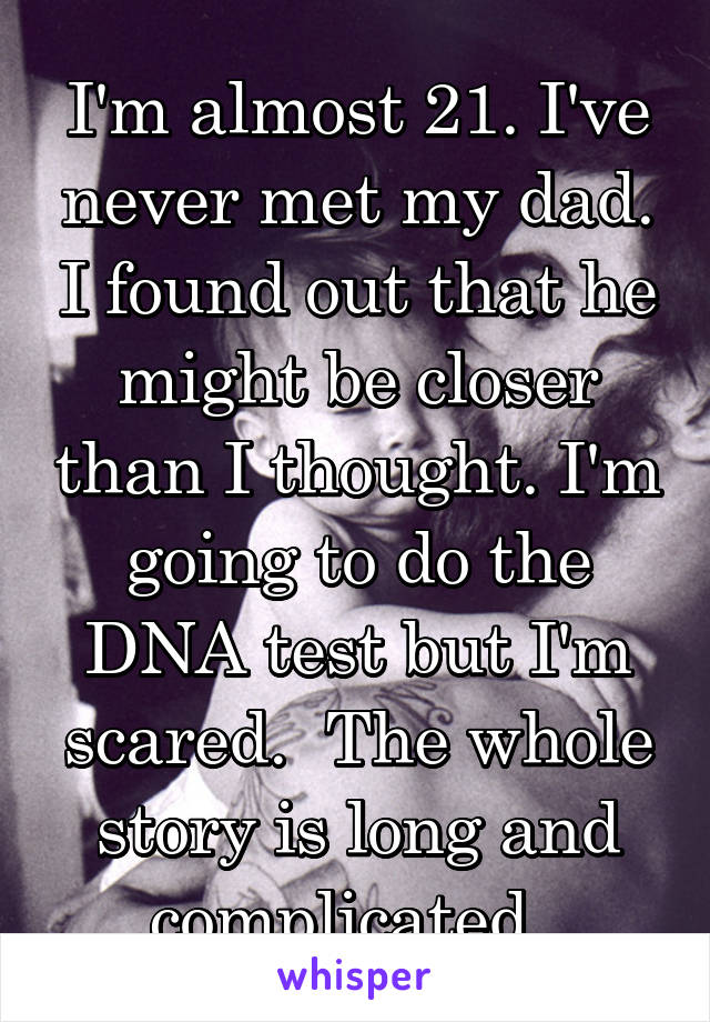 I'm almost 21. I've never met my dad. I found out that he might be closer than I thought. I'm going to do the DNA test but I'm scared.  The whole story is long and complicated. 