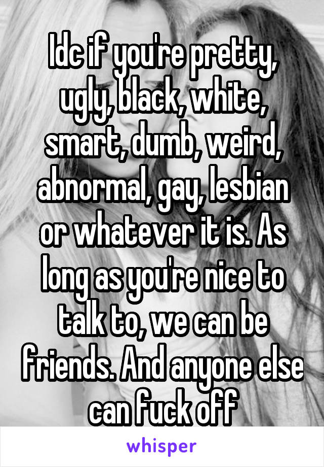 Idc if you're pretty, ugly, black, white, smart, dumb, weird, abnormal, gay, lesbian or whatever it is. As long as you're nice to talk to, we can be friends. And anyone else can fuck off