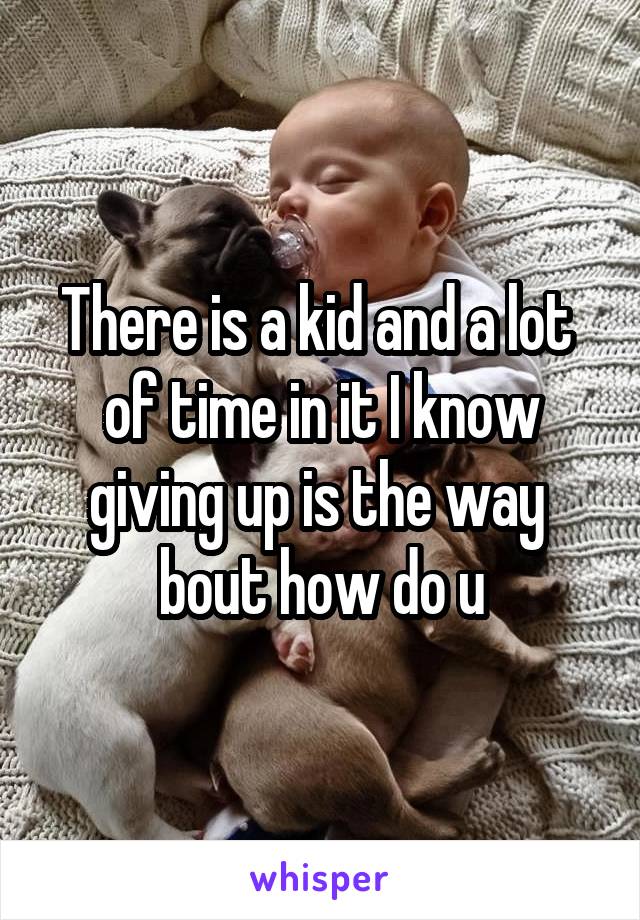 There is a kid and a lot  of time in it I know giving up is the way  bout how do u