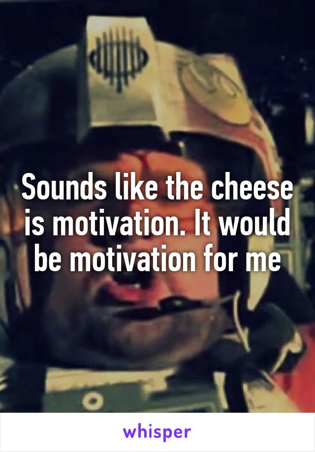 Sounds like the cheese is motivation. It would be motivation for me