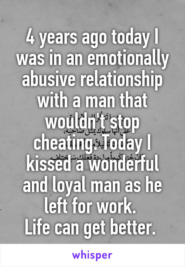 4 years ago today I was in an emotionally abusive relationship with a man that wouldn't stop cheating. Today I kissed a wonderful and loyal man as he left for work. 
Life can get better. 