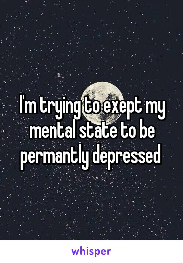 I'm trying to exept my mental state to be permantly depressed 