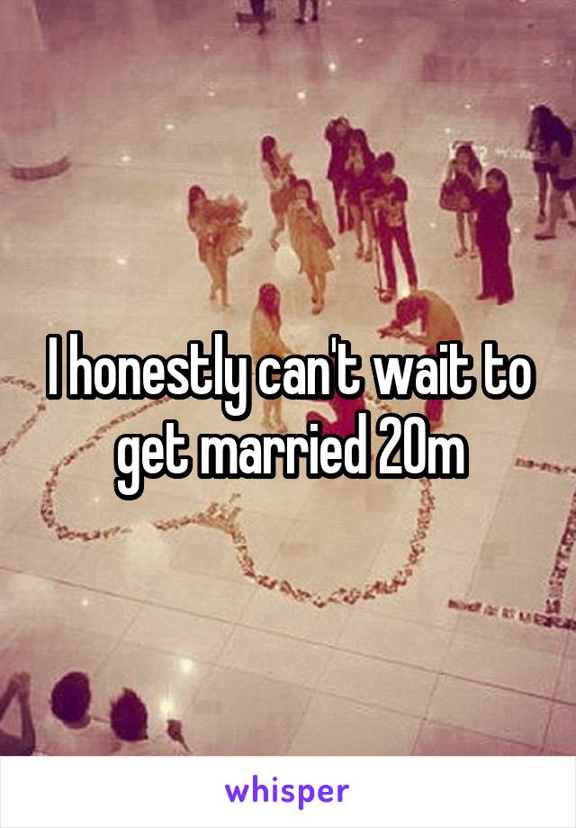 I honestly can't wait to get married 20m