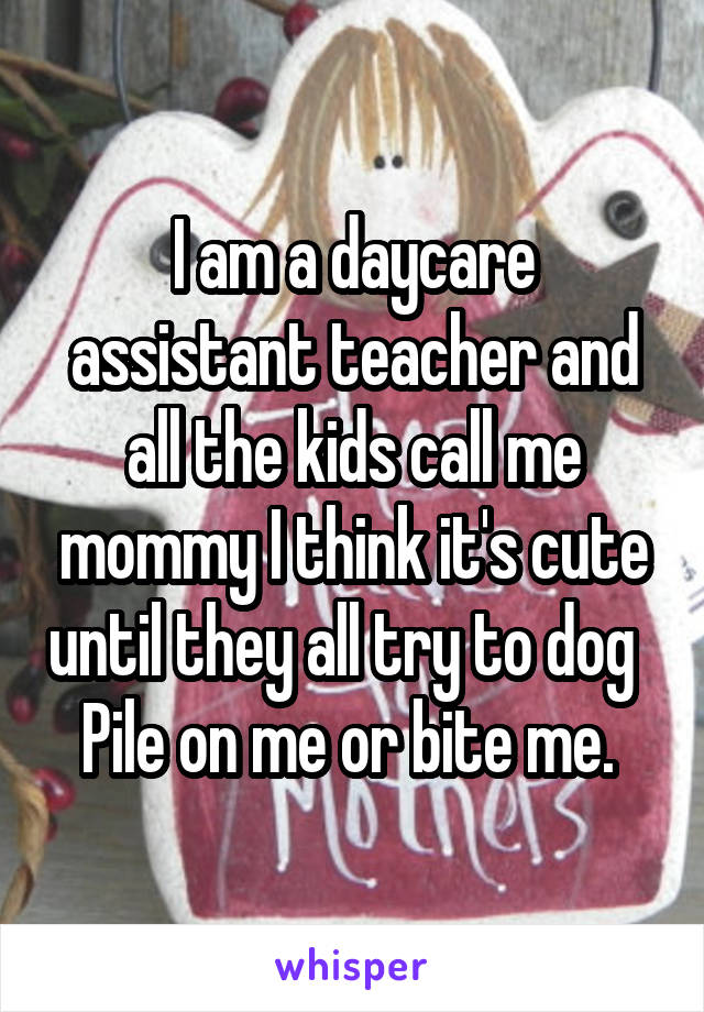 I am a daycare assistant teacher and all the kids call me mommy I think it's cute until they all try to dog   Pile on me or bite me. 