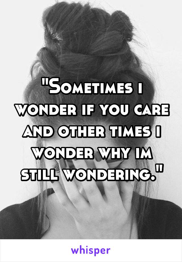 "Sometimes i wonder if you care and other times i wonder why im still wondering."