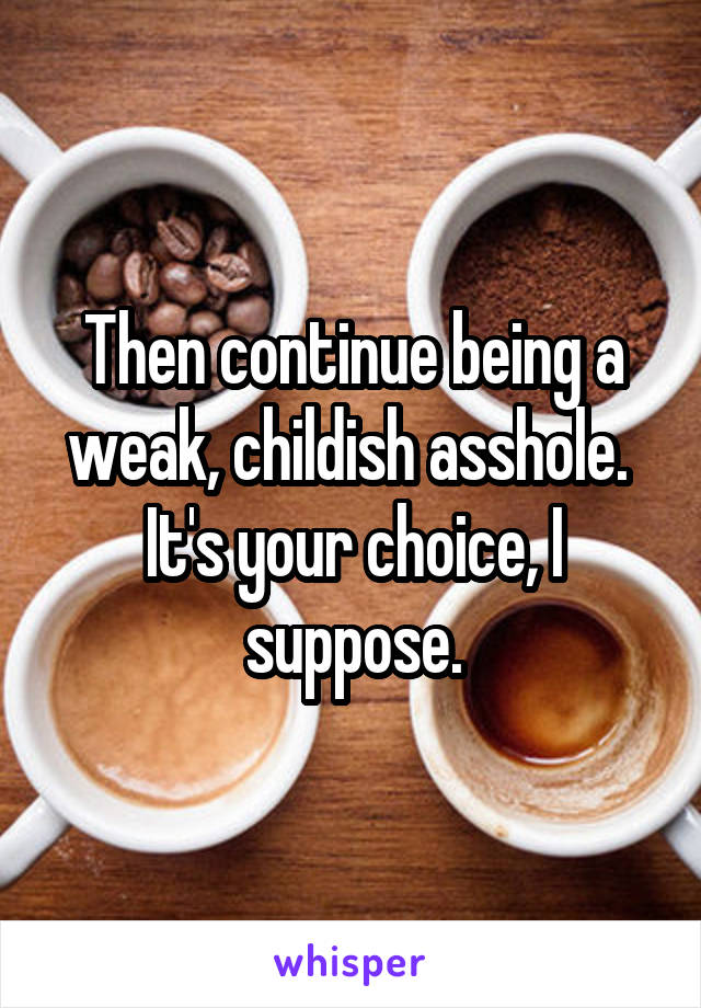 Then continue being a weak, childish asshole. 
It's your choice, I suppose.