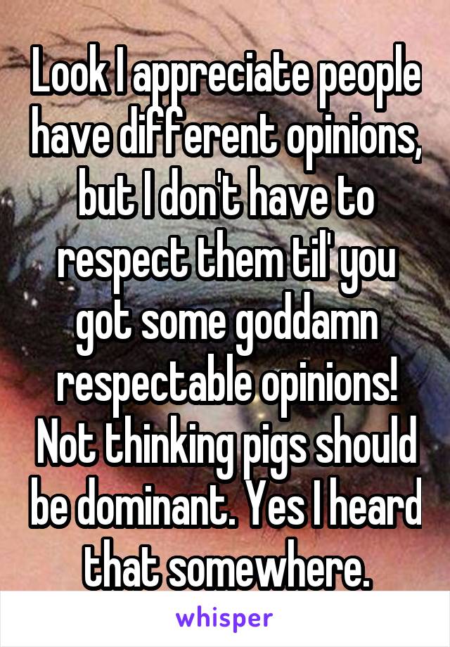 Look I appreciate people have different opinions, but I don't have to respect them til' you got some goddamn respectable opinions! Not thinking pigs should be dominant. Yes I heard that somewhere.