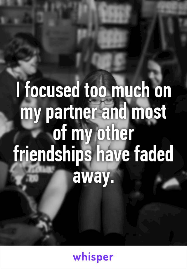 I focused too much on my partner and most of my other friendships have faded away.