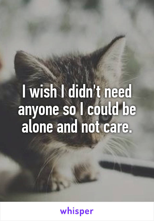 I wish I didn't need anyone so I could be alone and not care.