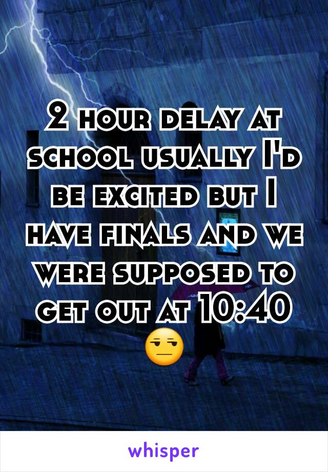 2 hour delay at school usually I'd be excited but I have finals and we were supposed to get out at 10:40 😒