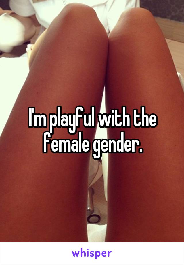 I'm playful with the female gender.