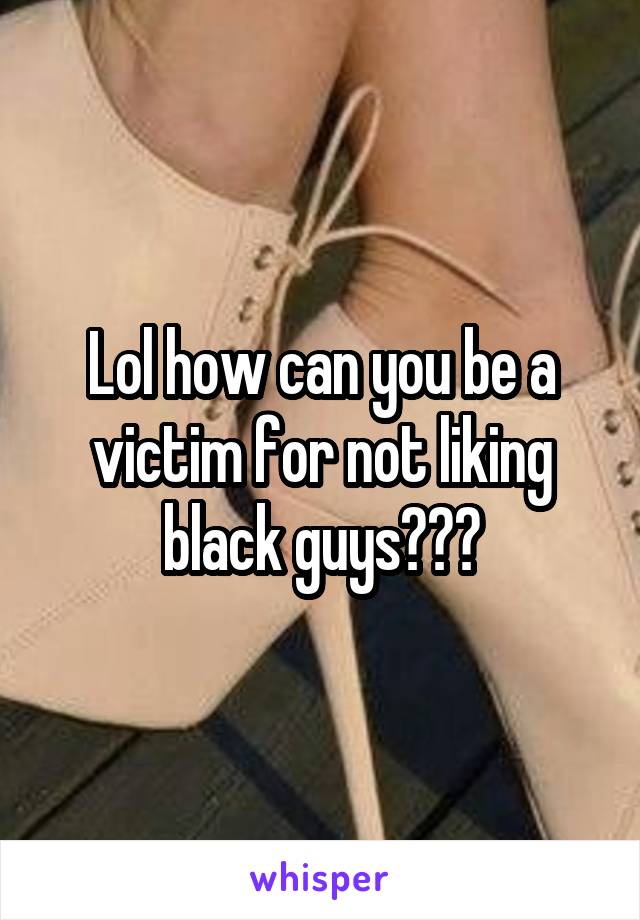 Lol how can you be a victim for not liking black guys???