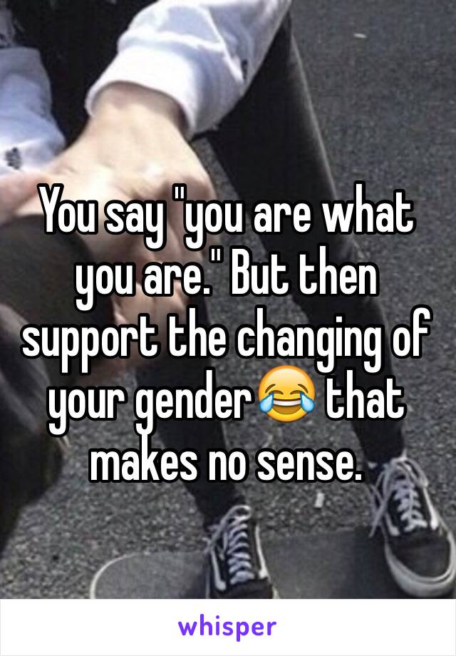 You say "you are what you are." But then support the changing of your gender😂 that makes no sense.