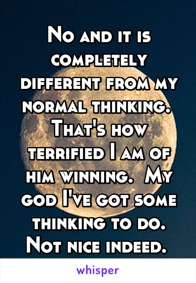 No and it is completely different from my normal thinking.  That's how terrified I am of him winning.  My god I've got some thinking to do. Not nice indeed. 