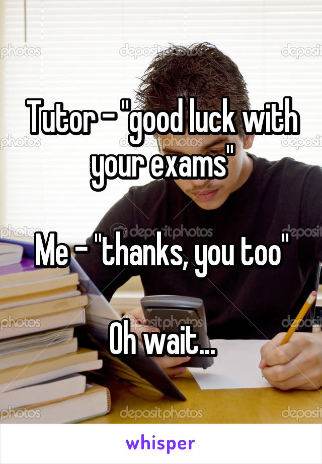 Tutor - "good luck with your exams"

Me - "thanks, you too"

Oh wait...