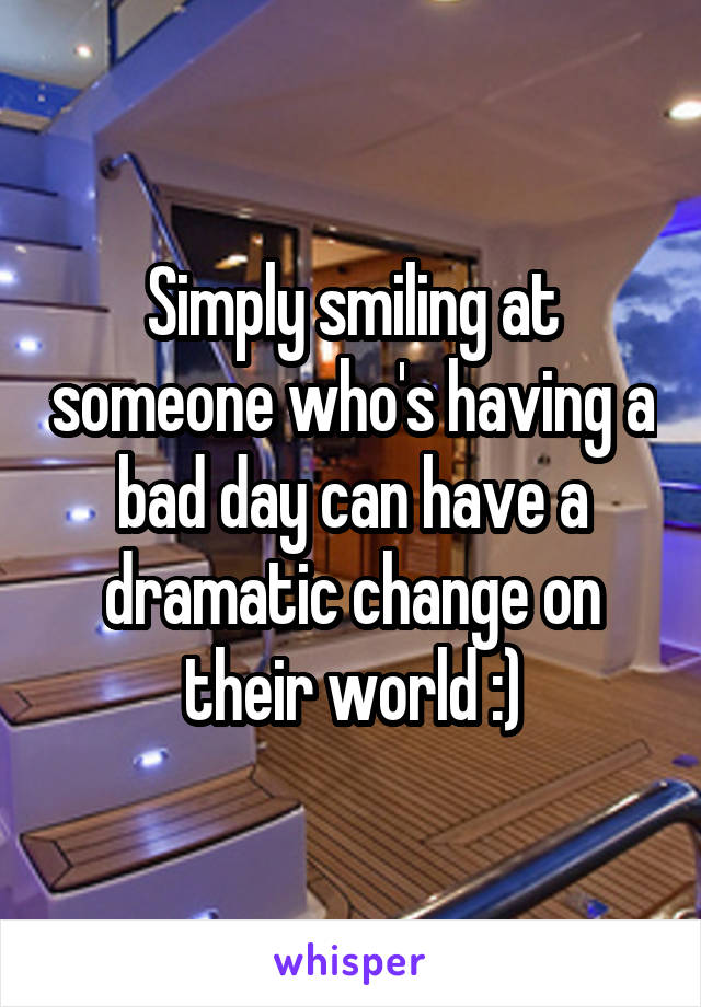 Simply smiling at someone who's having a bad day can have a dramatic change on their world :)