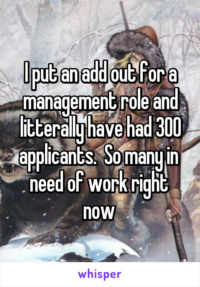 I put an add out for a management role and litterally have had 300 applicants.  So many in  need of work right  now 