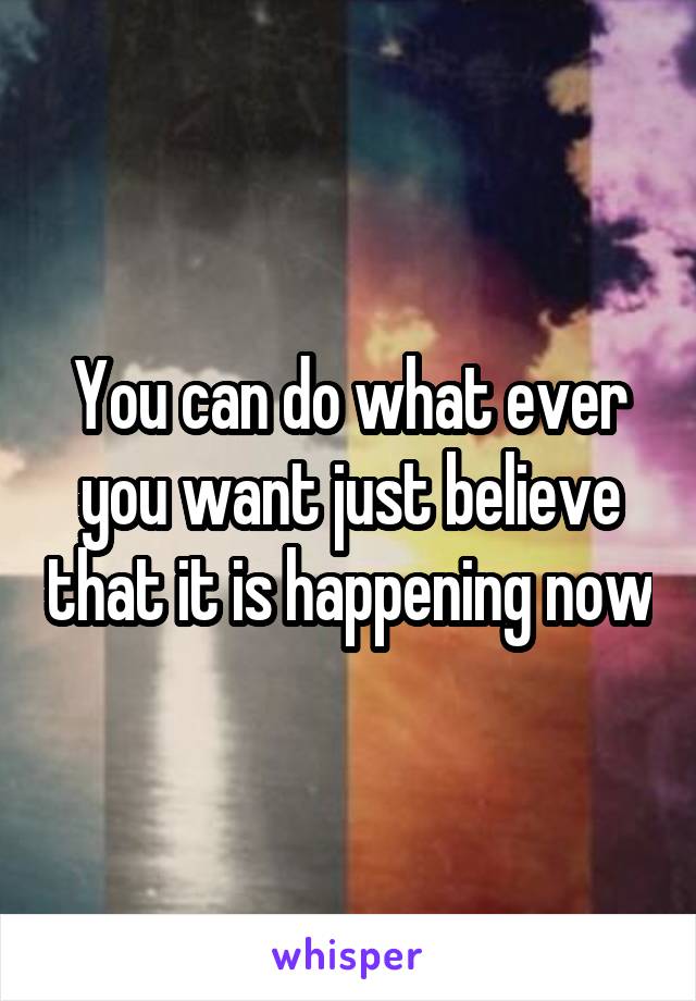 You can do what ever you want just believe that it is happening now