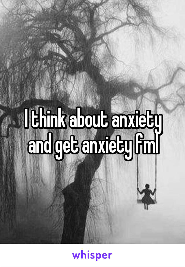 I think about anxiety and get anxiety fml