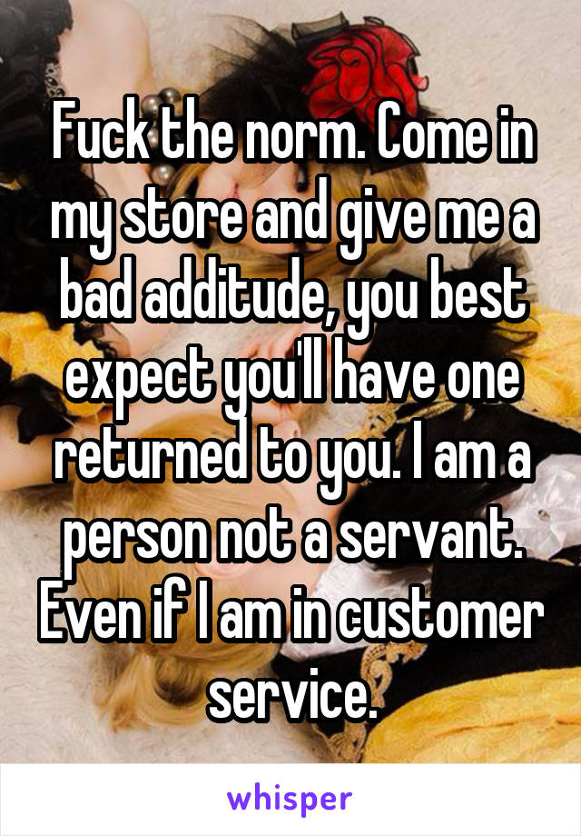 Fuck the norm. Come in my store and give me a bad additude, you best expect you'll have one returned to you. I am a person not a servant. Even if I am in customer service.