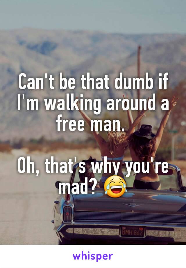 Can't be that dumb if I'm walking around a free man. 

Oh, that's why you're mad? 😂