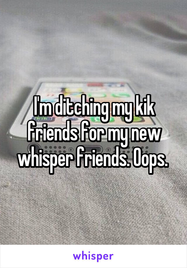 I'm ditching my kik friends for my new whisper friends. Oops. 