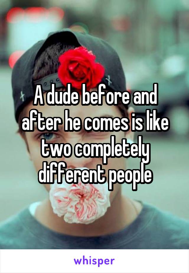 A dude before and after he comes is like two completely different people