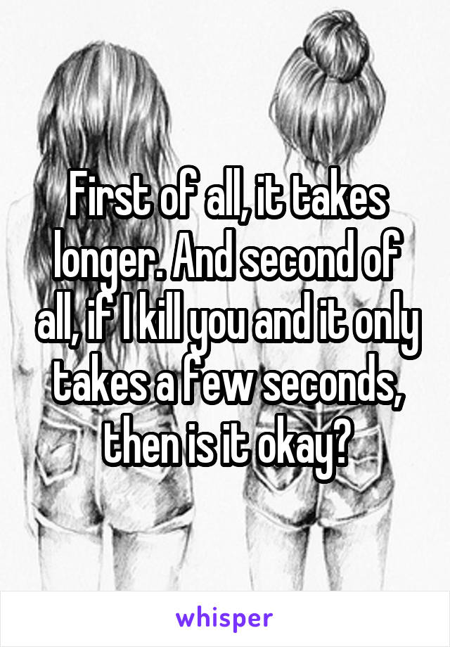 First of all, it takes longer. And second of all, if I kill you and it only takes a few seconds, then is it okay?