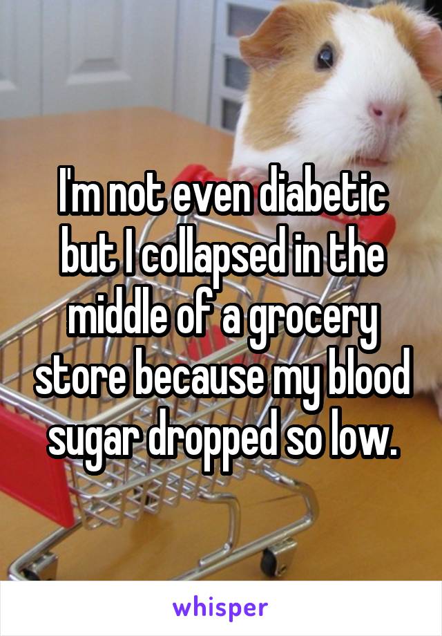 I'm not even diabetic but I collapsed in the middle of a grocery store because my blood sugar dropped so low.