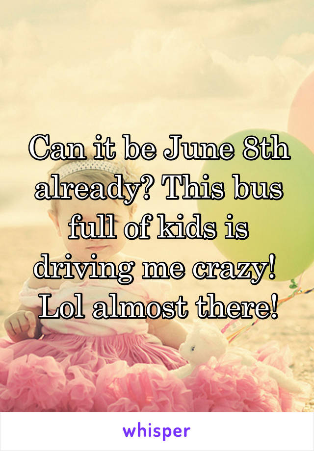 Can it be June 8th already? This bus full of kids is driving me crazy!  Lol almost there!