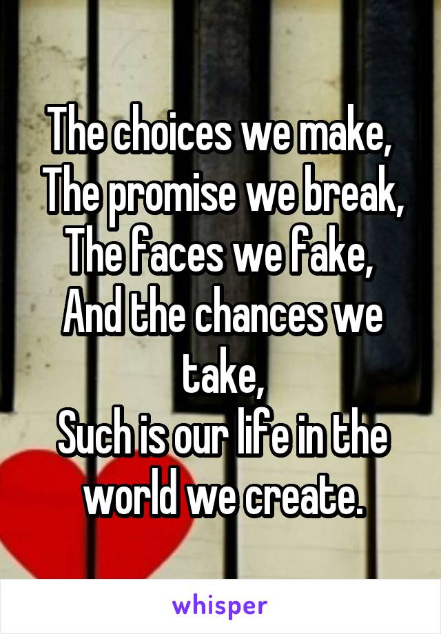 The choices we make, 
The promise we break,
The faces we fake, 
And the chances we take,
Such is our life in the world we create.