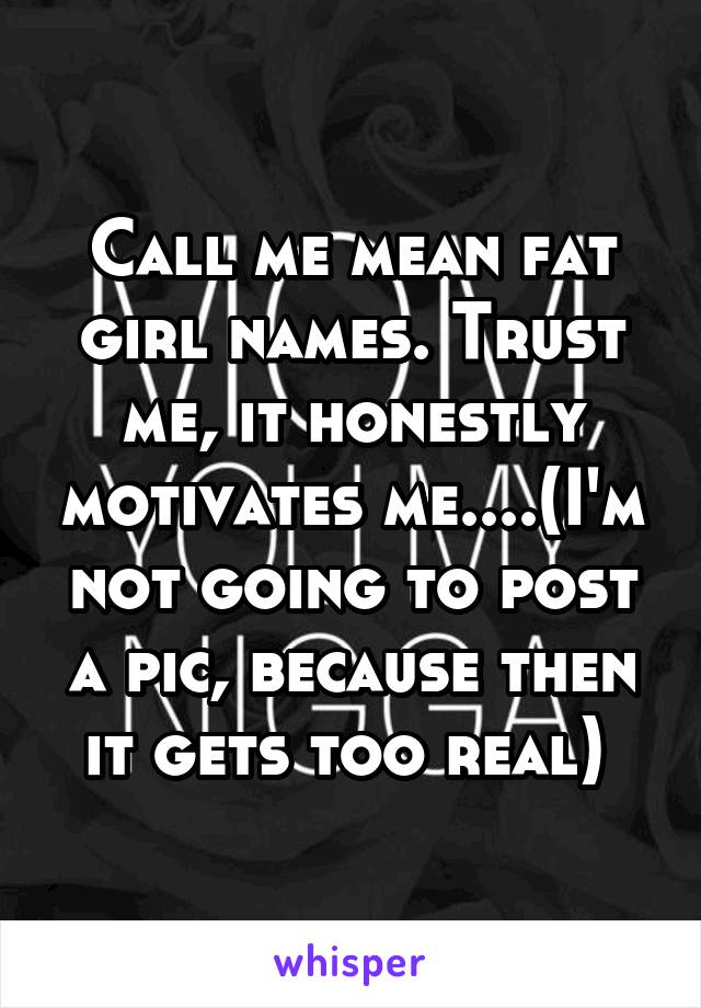 Call me mean fat girl names. Trust me, it honestly motivates me....(I'm not going to post a pic, because then it gets too real) 