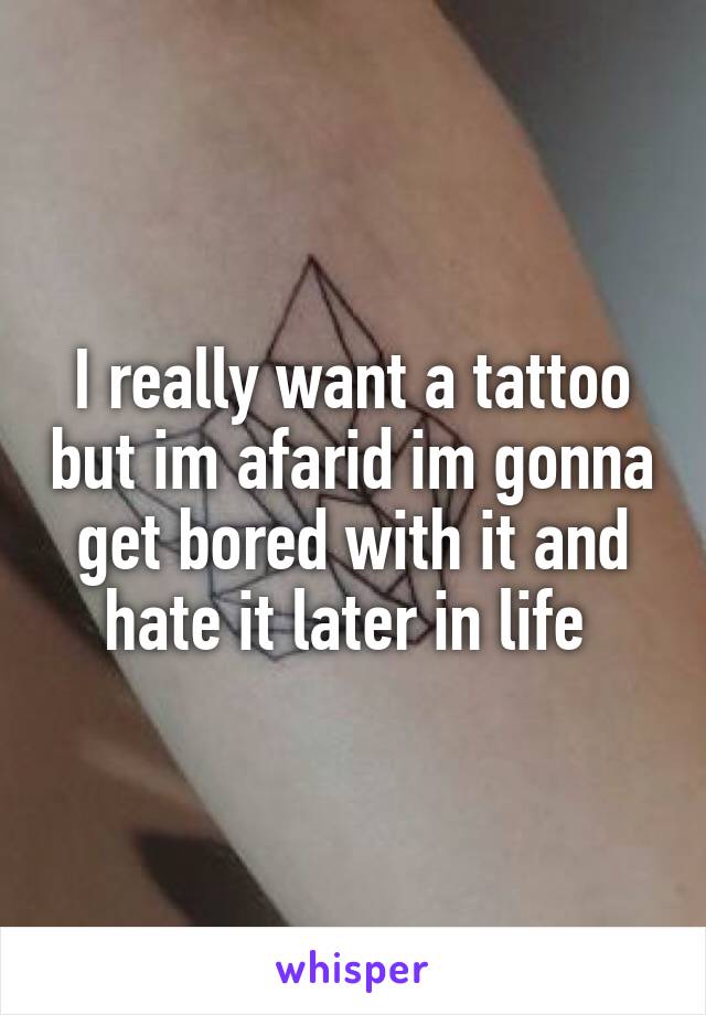 I really want a tattoo but im afarid im gonna get bored with it and hate it later in life 