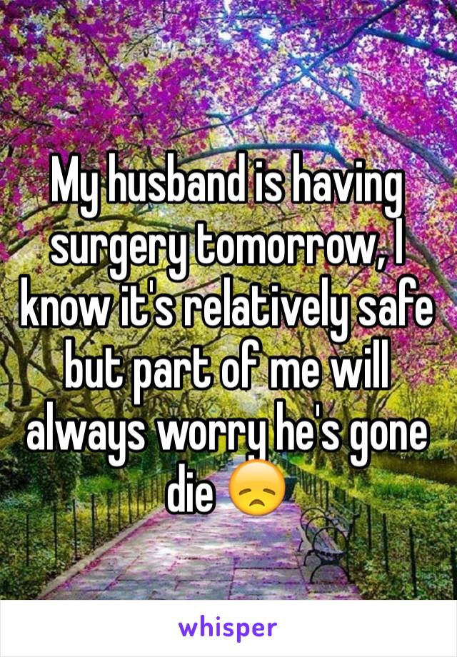 My husband is having surgery tomorrow, I know it's relatively safe but part of me will always worry he's gone die 😞