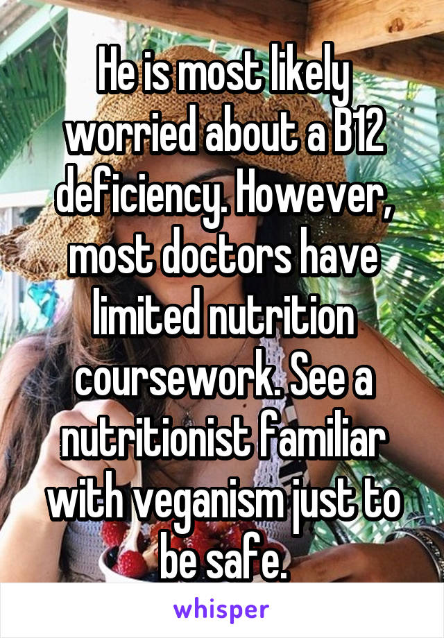 He is most likely worried about a B12 deficiency. However, most doctors have limited nutrition coursework. See a nutritionist familiar with veganism just to be safe.