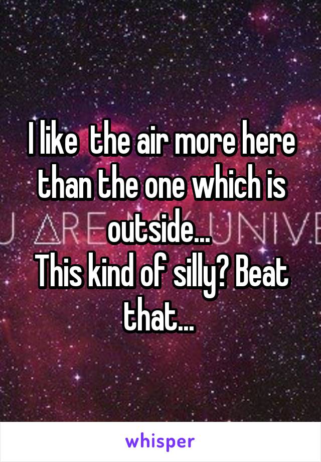 I like  the air more here than the one which is outside... 
This kind of silly? Beat that... 