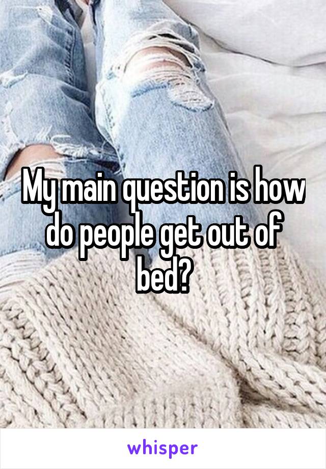 My main question is how do people get out of bed?