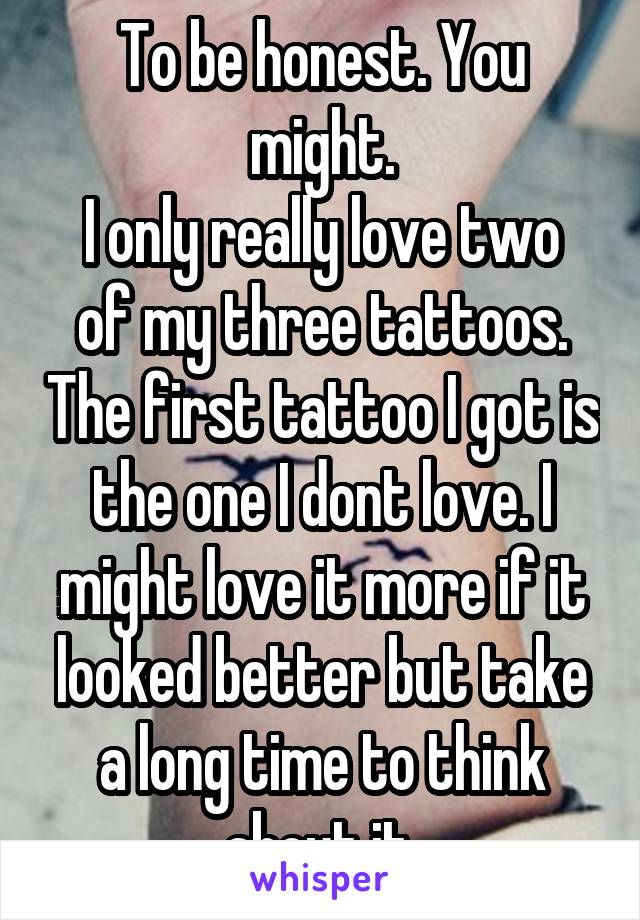 To be honest. You might.
I only really love two of my three tattoos. The first tattoo I got is the one I dont love. I might love it more if it looked better but take a long time to think about it.