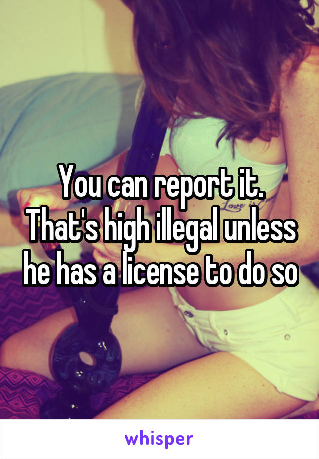 You can report it. That's high illegal unless he has a license to do so