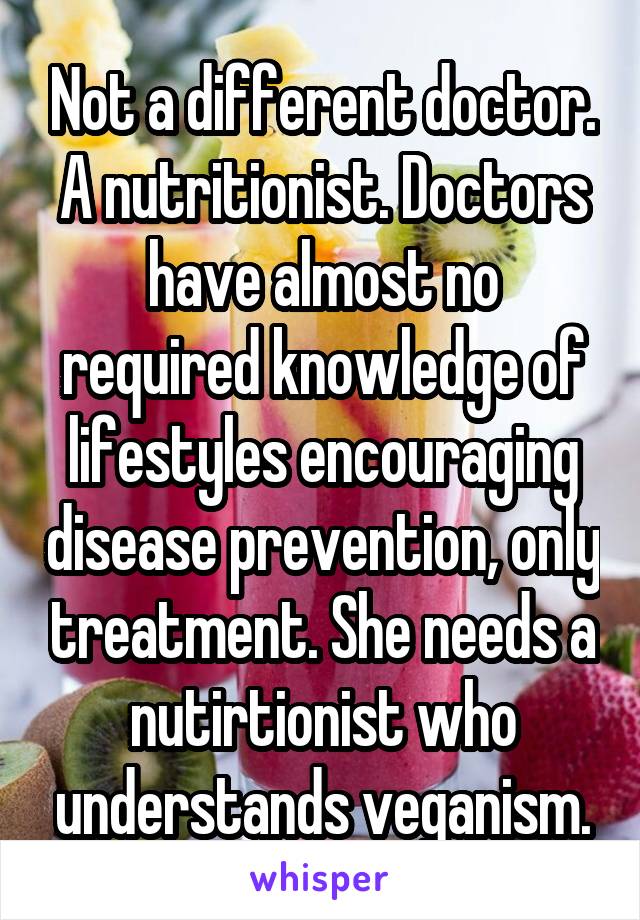 Not a different doctor. A nutritionist. Doctors have almost no required knowledge of lifestyles encouraging disease prevention, only treatment. She needs a nutirtionist who understands veganism.