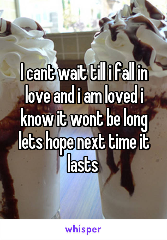 I cant wait till i fall in love and i am loved i know it wont be long lets hope next time it lasts 