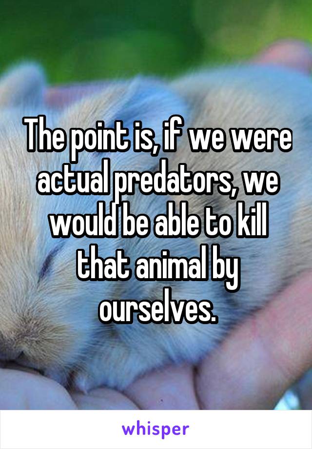 The point is, if we were actual predators, we would be able to kill that animal by ourselves.