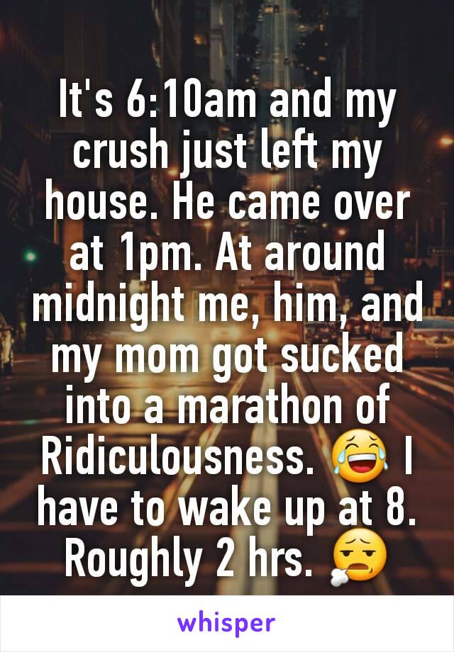 It's 6:10am and my crush just left my house. He came over at 1pm. At around midnight me, him, and my mom got sucked into a marathon of Ridiculousness. 😂 I have to wake up at 8. Roughly 2 hrs. 😧