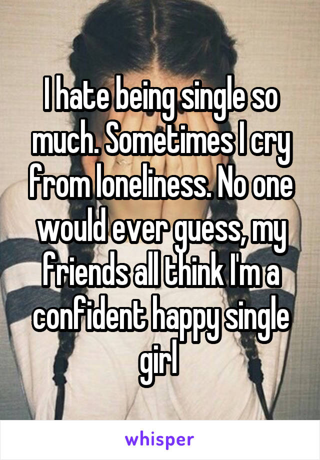 I hate being single so much. Sometimes I cry from loneliness. No one would ever guess, my friends all think I'm a confident happy single girl 